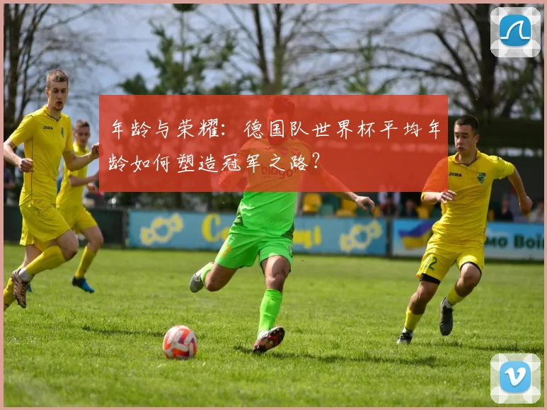 年龄与荣耀:德国队世界杯平均年龄如何塑造冠军之路?