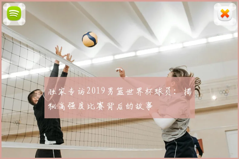 独家专访2019男篮世界杯球员:揭秘高强度比赛背后的故事