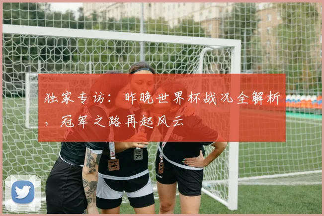 独家专访：昨晚世界杯战况全解析，冠军之路再起风云