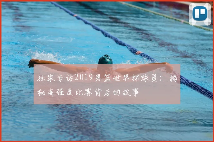 独家专访2019男篮世界杯球员:揭秘高强度比赛背后的故事