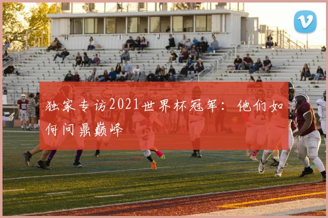 独家专访2021世界杯冠军:他们如何问鼎巅峰