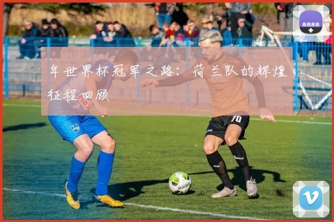 年世界杯冠军之路:荷兰队的辉煌征程回顾