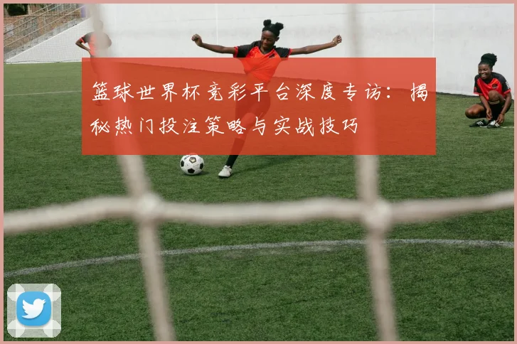 篮球世界杯竞彩平台深度专访：揭秘热门投注策略与实战技巧