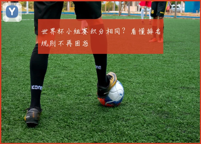 世界杯小组赛积分相同?看懂排名规则不再困惑