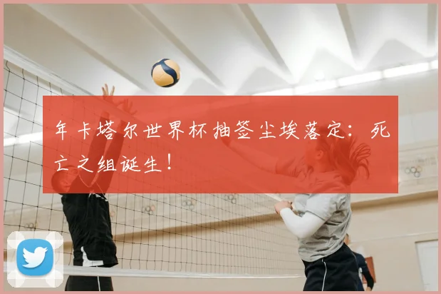 年卡塔尔世界杯抽签尘埃落定：死亡之组诞生！