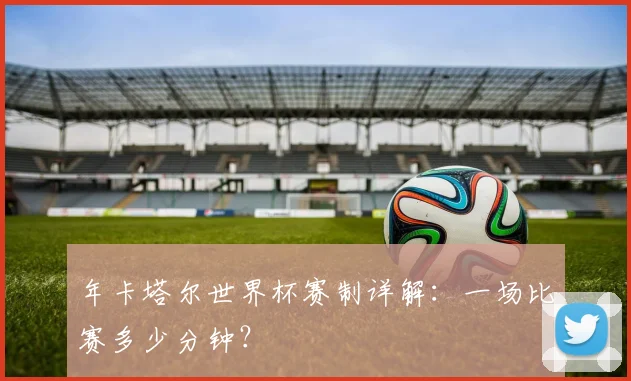 年卡塔尔世界杯赛制详解：一场比赛多少分钟？