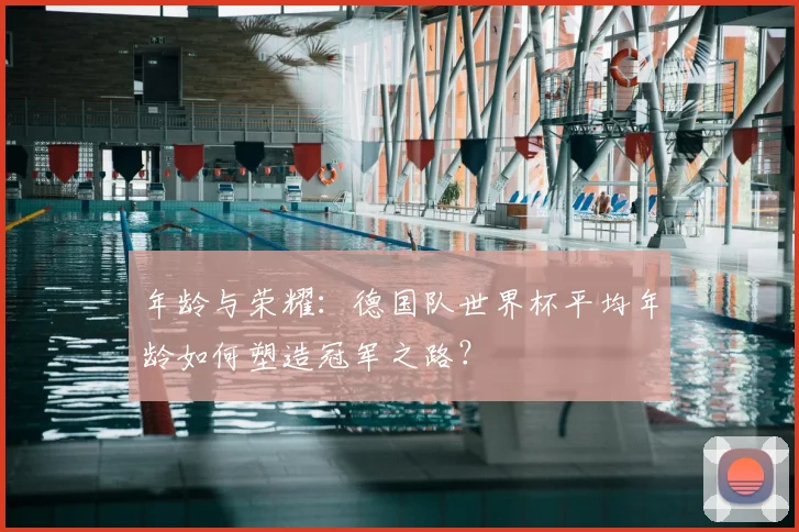 年龄与荣耀:德国队世界杯平均年龄如何塑造冠军之路?